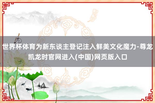 世界杯体育为新东谈主登记注入鲜美文化魔力-尊龙凯龙时官网进入(中国)网页版入口