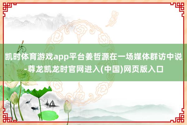 凯时体育游戏app平台姜哲源在一场媒体群访中说-尊龙凯龙时官网进入(中国)网页版入口