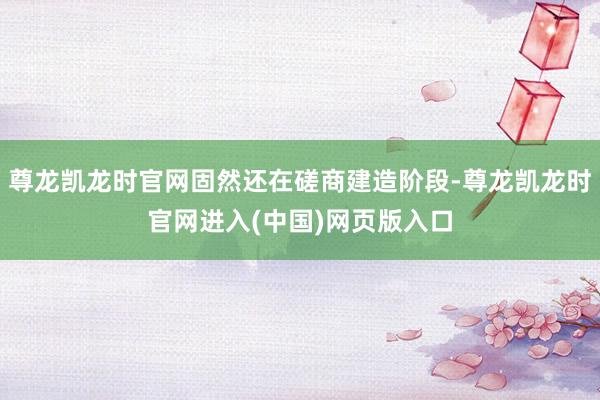 尊龙凯龙时官网固然还在磋商建造阶段-尊龙凯龙时官网进入(中国)网页版入口