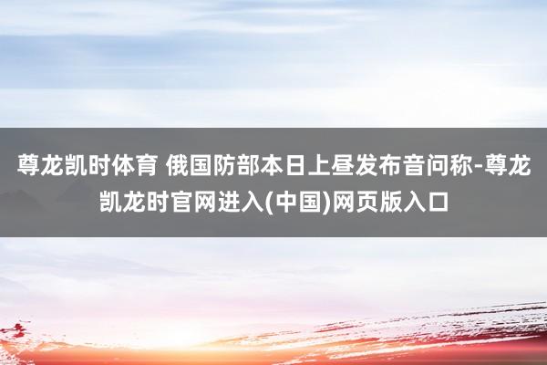 尊龙凯时体育 俄国防部本日上昼发布音问称-尊龙凯龙时官网进入(中国)网页版入口