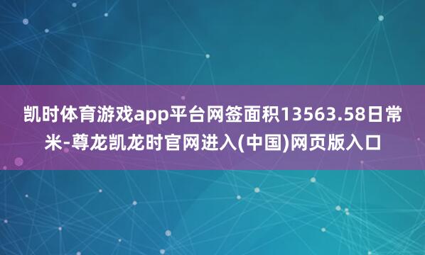 凯时体育游戏app平台网签面积13563.58日常米-尊龙凯龙时官网进入(中国)网页版入口