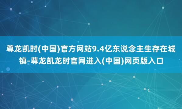尊龙凯时(中国)官方网站9.4亿东说念主生存在城镇-尊龙凯龙时官网进入(中国)网页版入口