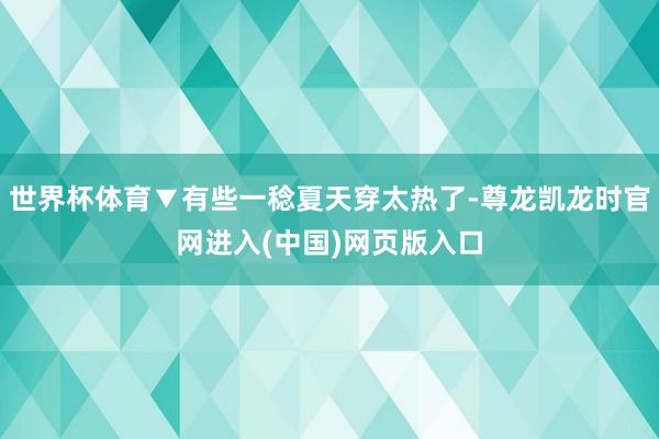 世界杯体育▼有些一稔夏天穿太热了-尊龙凯龙时官网进入(中国)网页版入口