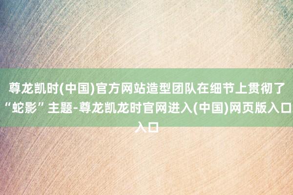 尊龙凯时(中国)官方网站造型团队在细节上贯彻了“蛇影”主题-尊龙凯龙时官网进入(中国)网页版入口