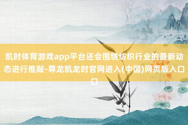 凯时体育游戏app平台还会围绕纺织行业的最新动态进行推敲-尊龙凯龙时官网进入(中国)网页版入口