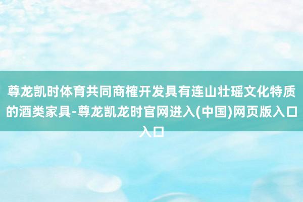 尊龙凯时体育共同商榷开发具有连山壮瑶文化特质的酒类家具-尊龙凯龙时官网进入(中国)网页版入口