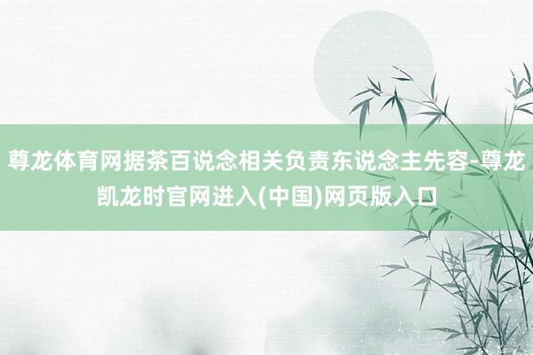 尊龙体育网据茶百说念相关负责东说念主先容-尊龙凯龙时官网进入(中国)网页版入口