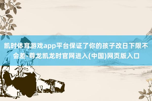 凯时体育游戏app平台保证了你的孩子改日下限不会差-尊龙凯龙时官网进入(中国)网页版入口