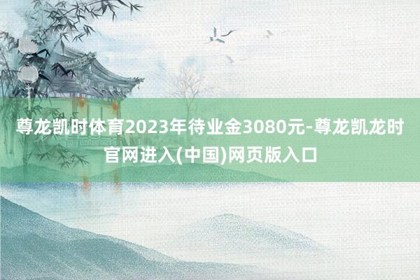尊龙凯时体育2023年待业金3080元-尊龙凯龙时官网进入(中国)网页版入口