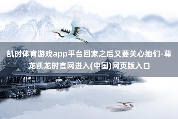 凯时体育游戏app平台回家之后又要关心她们-尊龙凯龙时官网进入(中国)网页版入口