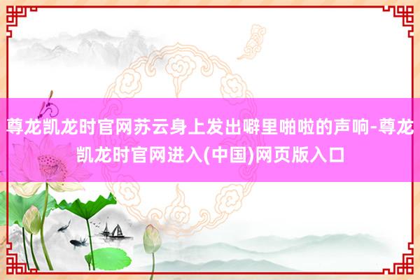 尊龙凯龙时官网苏云身上发出噼里啪啦的声响-尊龙凯龙时官网进入(中国)网页版入口