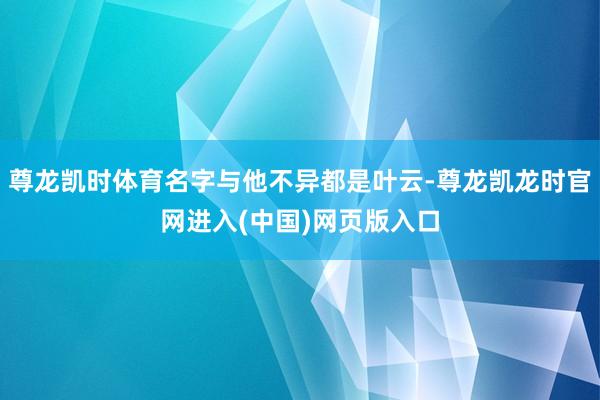 尊龙凯时体育名字与他不异都是叶云-尊龙凯龙时官网进入(中国)网页版入口