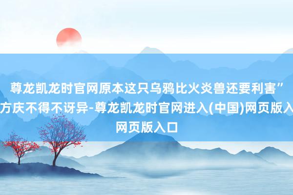 尊龙凯龙时官网原本这只乌鸦比火炎兽还要利害”东方庆不得不讶异-尊龙凯龙时官网进入(中国)网页版入口