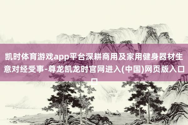 凯时体育游戏app平台深耕商用及家用健身器材生意对经受事-尊龙凯龙时官网进入(中国)网页版入口