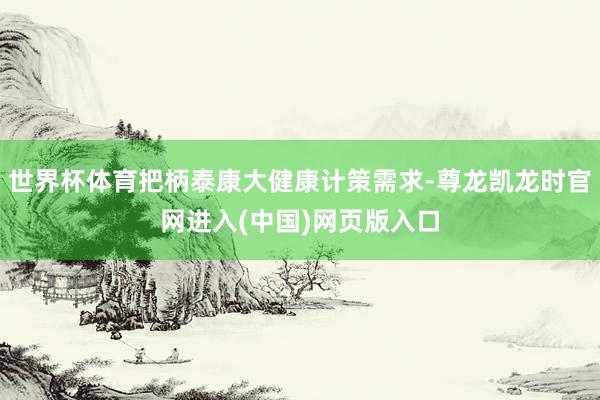 世界杯体育把柄泰康大健康计策需求-尊龙凯龙时官网进入(中国)网页版入口