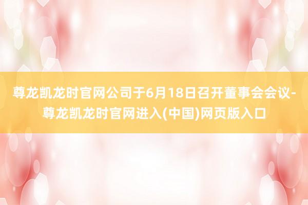 尊龙凯龙时官网公司于6月18日召开董事会会议-尊龙凯龙时官网进入(中国)网页版入口