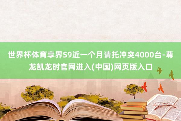 世界杯体育享界S9近一个月请托冲突4000台-尊龙凯龙时官网进入(中国)网页版入口