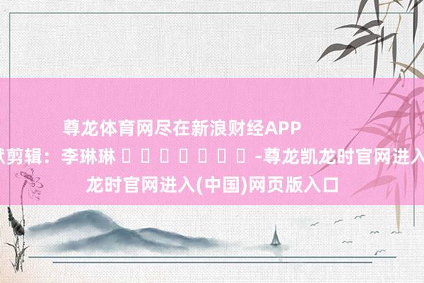 尊龙体育网尽在新浪财经APP            						包袱剪辑：李琳琳 							-尊龙凯龙时官网进入(中国)网页版入口