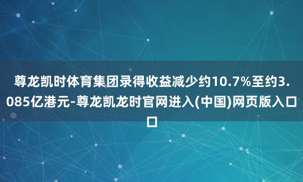 尊龙凯时体育集团录得收益减少约10.7%至约3.085亿港元-尊龙凯龙时官网进入(中国)网页版入口