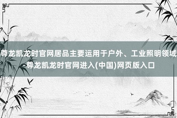 尊龙凯龙时官网居品主要运用于户外、工业照明领域-尊龙凯龙时官网进入(中国)网页版入口