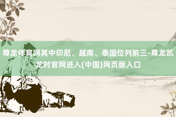 尊龙体育网其中印尼、越南、泰国位列前三-尊龙凯龙时官网进入(中国)网页版入口