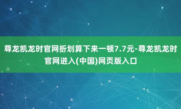 尊龙凯龙时官网折划算下来一顿7.7元-尊龙凯龙时官网进入(中国)网页版入口