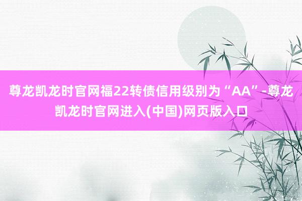 尊龙凯龙时官网福22转债信用级别为“AA”-尊龙凯龙时官网进入(中国)网页版入口