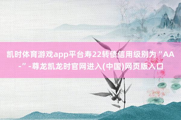 凯时体育游戏app平台寿22转债信用级别为“AA-”-尊龙凯龙时官网进入(中国)网页版入口