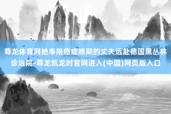 尊龙体育网她奉陪癌症晚期的丈夫远赴德国黑丛林诊治院-尊龙凯龙时官网进入(中国)网页版入口