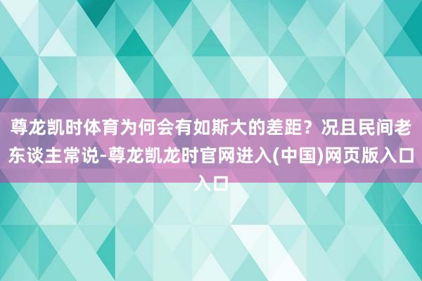 尊龙凯时体育为何会有如斯大的差距？况且民间老东谈主常说-尊龙凯龙时官网进入(中国)网页版入口
