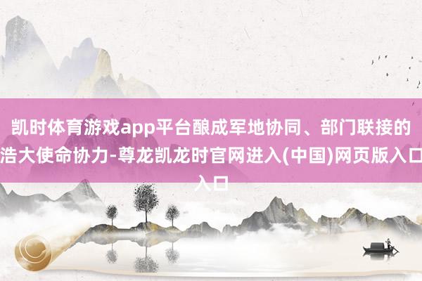凯时体育游戏app平台酿成军地协同、部门联接的浩大使命协力-尊龙凯龙时官网进入(中国)网页版入口