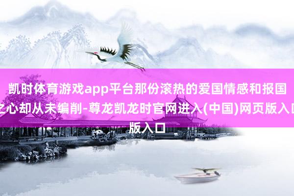 凯时体育游戏app平台那份滚热的爱国情感和报国之心却从未编削-尊龙凯龙时官网进入(中国)网页版入口