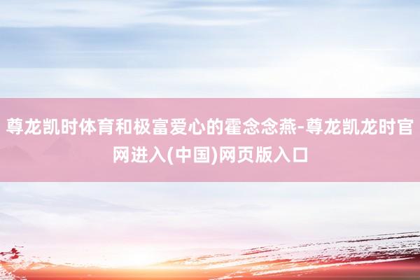 尊龙凯时体育和极富爱心的霍念念燕-尊龙凯龙时官网进入(中国)网页版入口