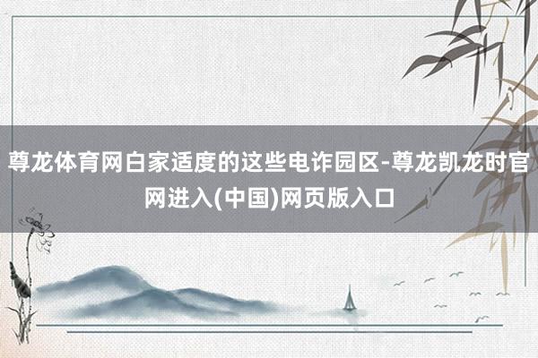 尊龙体育网白家适度的这些电诈园区-尊龙凯龙时官网进入(中国)网页版入口
