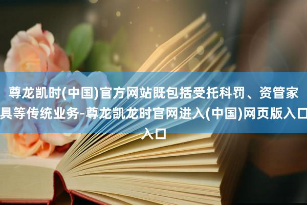尊龙凯时(中国)官方网站既包括受托科罚、资管家具等传统业务-尊龙凯龙时官网进入(中国)网页版入口