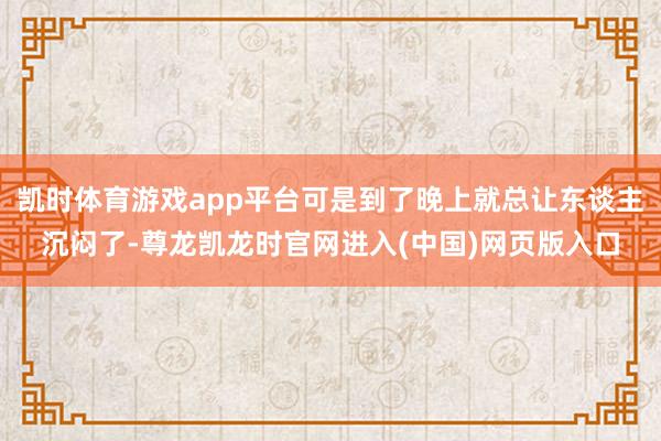 凯时体育游戏app平台可是到了晚上就总让东谈主沉闷了-尊龙凯龙时官网进入(中国)网页版入口