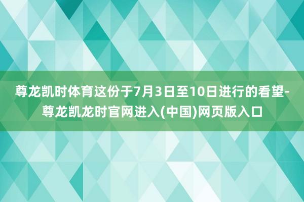 尊龙凯时体育这份于7月3日至10日进行的看望-尊龙凯龙时官网进入(中国)网页版入口