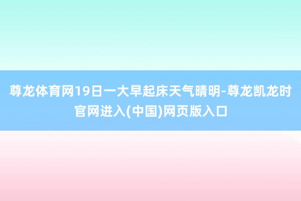 尊龙体育网19日一大早起床天气晴明-尊龙凯龙时官网进入(中国)网页版入口