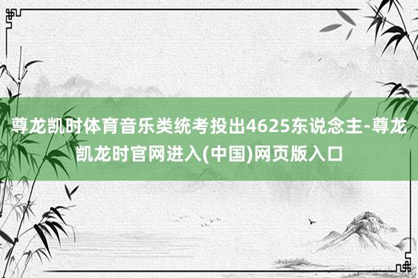 尊龙凯时体育音乐类统考投出4625东说念主-尊龙凯龙时官网进入(中国)网页版入口