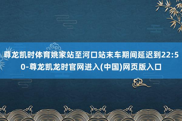尊龙凯时体育姚家站至河口站末车期间延迟到22:50-尊龙凯龙时官网进入(中国)网页版入口