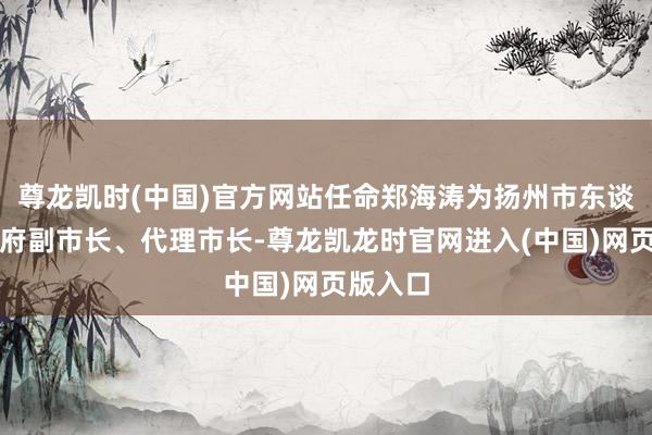 尊龙凯时(中国)官方网站任命郑海涛为扬州市东谈主民政府副市长、代理市长-尊龙凯龙时官网进入(中国)网页版入口