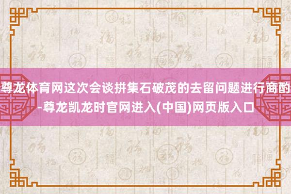 尊龙体育网这次会谈拼集石破茂的去留问题进行商酌-尊龙凯龙时官网进入(中国)网页版入口