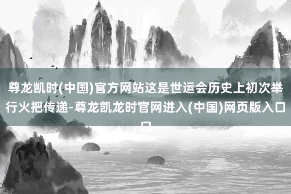尊龙凯时(中国)官方网站这是世运会历史上初次举行火把传递-尊龙凯龙时官网进入(中国)网页版入口