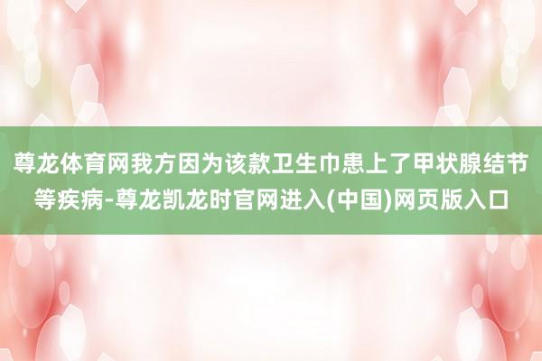 尊龙体育网我方因为该款卫生巾患上了甲状腺结节等疾病-尊龙凯龙时官网进入(中国)网页版入口