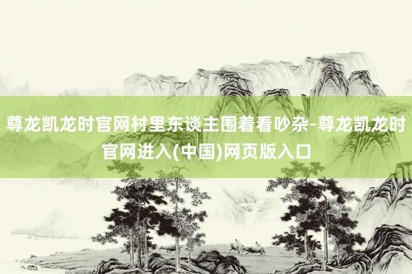 尊龙凯龙时官网村里东谈主围着看吵杂-尊龙凯龙时官网进入(中国)网页版入口