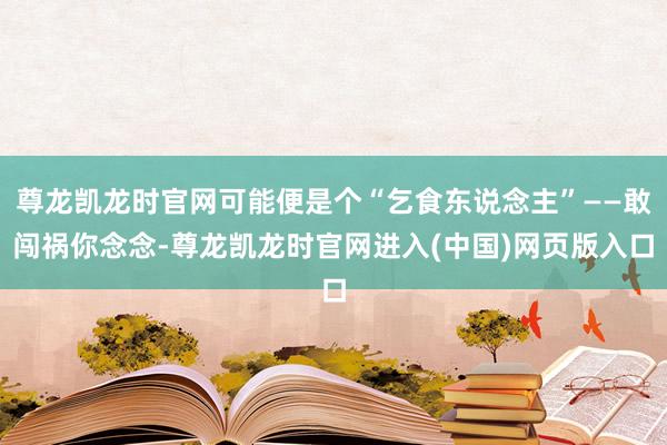 尊龙凯龙时官网可能便是个“乞食东说念主”——敢闯祸你念念-尊龙凯龙时官网进入(中国)网页版入口