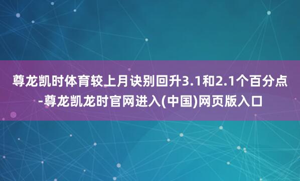 尊龙凯时体育较上月诀别回升3.1和2.1个百分点-尊龙凯龙时官网进入(中国)网页版入口