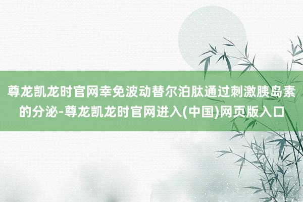 尊龙凯龙时官网幸免波动替尔泊肽通过刺激胰岛素的分泌-尊龙凯龙时官网进入(中国)网页版入口