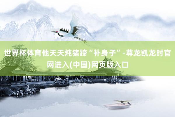世界杯体育他天天炖猪蹄“补身子”-尊龙凯龙时官网进入(中国)网页版入口