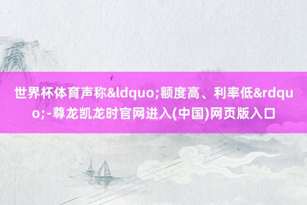 世界杯体育声称&ldquo;额度高、利率低&rdquo;-尊龙凯龙时官网进入(中国)网页版入口